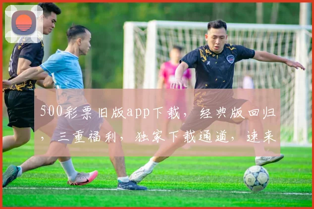 500彩票旧版app下载，经典版回归，三重福利，独家下载通道，速来体验